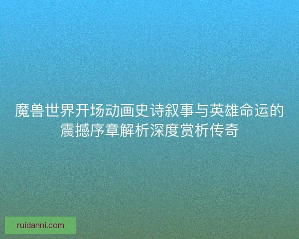 魔兽世界开场动画史诗叙事与英雄命运的震撼序章解析深度赏析传奇
