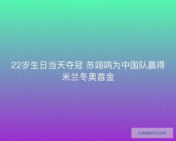 22岁生日当天夺冠 苏翊鸣为中国队赢得米兰冬奥首金