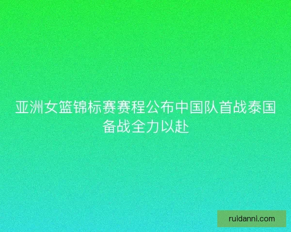 亚洲女篮锦标赛赛程公布中国队首战泰国备战全力以赴