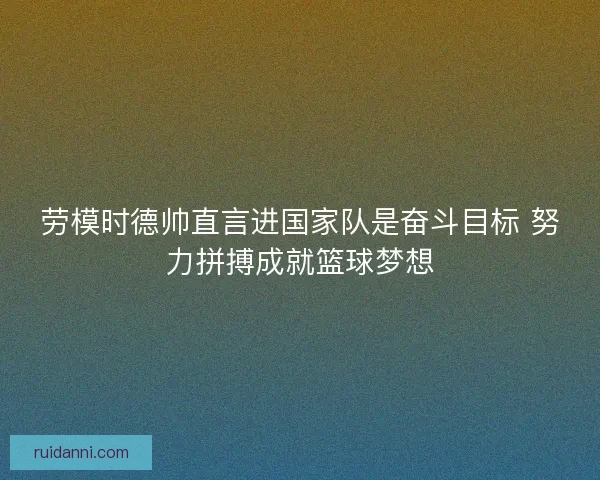 劳模时德帅直言进国家队是奋斗目标 努力拼搏成就篮球梦想