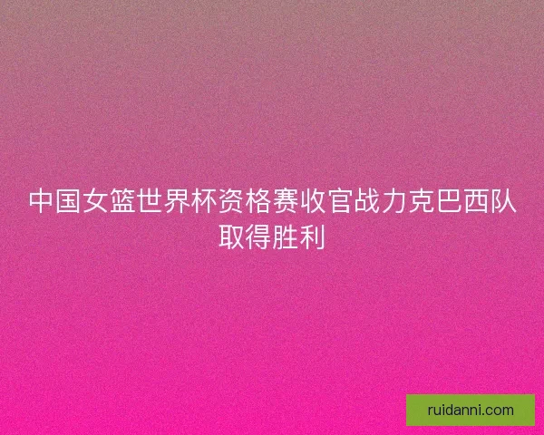 中国女篮世界杯资格赛收官战力克巴西队取得胜利